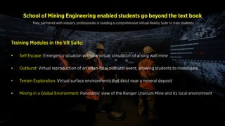 School of Mining Engineering enabled students go beyond the text book
Training Modules in the VR Suite:
• Self Escape: Emergency situation within a virtual simulation of a long wall mine
• Outburst: Virtual reproduction of an often-fatal outburst event, allowing students to investigate
• Terrain Exploration: Virtual surface environments that exist near a mineral deposit
• Mining in a Global Environment: Panoramic view of the Ranger Uranium Mine and its local
environment
They partnered with industry professionals in building a comprehensive Virtual Reality Suite to train students
 