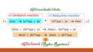 ปฏิกิริยาออกซิเดชัน-รีดักชัน
ครึ่ง Oxidation reaction ครึ่ง Reduction reaction
+
3Sn(s) + 2Fe3+(aq) + 6e- → 2Fe(s) + 3Sn2+(aq) + 6e-
3Sn(s) + 2Fe3+(aq) → 2Fe(s) + 3Sn2+(aq)
ปฏิกิริยารีดอกซ์ (RedoxReaction)
Sn(s) → Sn2+(aq) + 2e- Fe3+(aq) + 3e- → Fe(s)3 x X 2
 