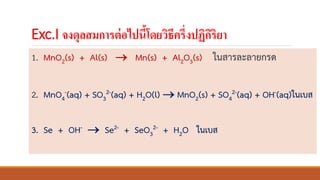 Exc.I จงดุลสมการต่อไปนี้โดยวิธีครึ่งปฏิกิริยา
1. MnO2(s) + Al(s) → Mn(s) + Al2O3(s) ในสารละลายกรด
2. MnO4
-(aq) + SO3
2-(aq) + H2O(l) → MnO2(s) + SO4
2-(aq) + OH-(aq)ในเบส
3. Se + OH- → Se2- + SeO3
2- + H2O ในเบส
 