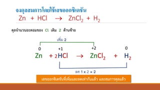 จงดุลสมการโดยใช้เลขออกซิเดชัน
Zn + HCl → ZnCl2 + H2
Zn + HCl → ZnCl2 + H2
0 +1 +2 0
2
ลด 1 x 2 = 2
เพิ่ม 2
ดุลจานวนอะตอมของ Cl เติม 2 ด้านซ้าย
เลขออกซิเดชันที่เพิ่มและลดเท่ากันแล้ว และสมการดุลแล้ว
 
