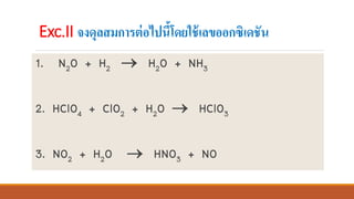 1. N2O + H2 → H2O + NH3
2. HClO4 + ClO2 + H2O → HClO3
3. NO2 + H2O → HNO3 + NO
Exc.II จงดุลสมการต่อไปนี้โดยใช้เลขออกซิเดชัน
 