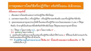 การดุลสมการโดยวิธีครึ่งปฏิกิริยา หรือวิธีไอออน-อิเล็กตรอน
มีขั้นตอนการดุลดังนี้
1. เขียนสมการไอออนิกแสดงการเกิดปฏิกิริยาที่ยังไม่ดุล
2. แยกสมการออกเป็น 2 ครึ่งปฏิกิริยา ครึ่งปฏิกิริยาออกซิเดชัน และครึ่งปฏิกิริยารีดักชัน
3. ดุลอะตอมของธาตุและประจุไฟฟ้าในแต่ละครึ่งปฏิกิริยา(ยกเว้นอะตอมของ O และ H ให้ดุล
ทีหลัง) ถ้าธาตุที่เป็นตัวออกซิไดส์หรือตัวรีดิวซ์ยังไม่ดุล ให้ดุลอะตอมธาตุเหล่านี้ก่อน
◦ 3.1 ให้ดุล O โดยการเติม H2O , ดุล H โดยการเติม H+ ,
3.2 ดุลประจุ โดยการเติม e-
4. คูณด้วยตัวเลขที่เหมาะสมในแต่ละครึ่งปฏิกิริยาเพื่อทาให้จานวน e- ที่ให้และรับมีจานวนเท่ากัน
ก่อนรวมแต่ละครึ่งปฏิกิริยาเข้าด้วยกัน
*** ถ้าปฏิกิริยาอยู่ในสารละลายเบส ให้เติม OH- ทั้งสองข้างของสมการเพื่อสะเทิน H+ ให้
เปลี่ยนเป็น H2O
 