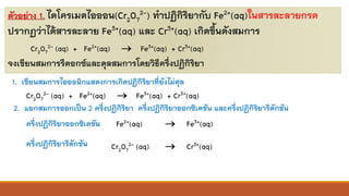 ตัวอย่าง 1. ไดโครเมตไอออน(Cr2O7
2-) ทาปฏิกิริยากับ Fe2+(aq)ในสารละลายกรด
ปรากฏว่าได้สารละลาย Fe3+(aq) และ Cr3+(aq) เกิดขึ้นดังสมการ
Cr2O7
2- (aq) + Fe2+(aq) → Fe3+(aq) + Cr3+(aq)
จงเขียนสมการรีดอกซ์และดุลสมการโดยวิธีครึ่งปฏิกิริยา
1. เขียนสมการไอออนิกแสดงการเกิดปฏิกิริยาที่ยังไม่ดุล
Cr2O7
2- (aq) + Fe2+(aq) → Fe3+(aq) + Cr3+(aq)
2. แยกสมการออกเป็น 2 ครึ่งปฏิกิริยา ครึ่งปฏิกิริยาออกซิเดชัน และครึ่งปฏิกิริยารีดักชัน
ครึ่งปฏิกิริยาออกซิเดชัน
ครึ่งปฏิกิริยารีดักชัน
Fe2+(aq) → Fe3+(aq)
Cr2O7
2- (aq) → Cr3+(aq)
 