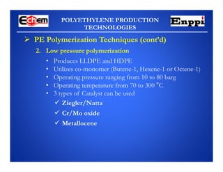 POLYETHYLENE PRODUCTION
TECHNOLOGIES
 PE Polymerization Techniques (cont’d)
2. Low pressure polymerization
• Produces LLDPE and HDPE
• Utilizes co-monomer (Butene-1, Hexene-1 or Octene-1)
• Operating pressure ranging from 10 to 80 barg
• Operating temperature from 70 to 300 °C
• 3 types of Catalyst can be used
 Ziegler/Natta
 Cr/Mo oxide
 Metallocene
 