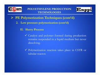 POLYETHYLENE PRODUCTION
TECHNOLOGIES
 PE Polymerization Techniques (cont’d)
II. Slurry Process
 Catalyst and polymer formed during production
remains suspended in a liquid medium but never
dissolving.
 Polymerization reaction takes place in CSTR or
tubular reactor.
2. Low pressure polymerization (cont’d)
 