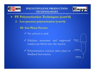 POLYETHYLENE PRODUCTION
TECHNOLOGIES
 PE Polymerization Techniques (cont’d)
III. Gas Phase Process
 No solvent is used.
 Ethylene monomer and supported
catalyst are blown into the reactor.
 Polymerization reaction takes place in
fluidized bed reactor.
Catalyst
Ethylene
Polymer
2. Low pressure polymerization (cont’d)
 