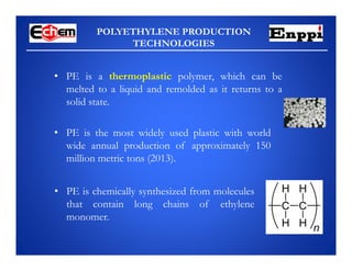 POLYETHYLENE PRODUCTION
TECHNOLOGIES
• PE is a thermoplastic polymer, which can be
melted to a liquid and remolded as it returns to a
solid state.
• PE is chemically synthesized from molecules
that contain long chains of ethylene
monomer.
• PE is the most widely used plastic with world
wide annual production of approximately 150
million metric tons (2013).
 