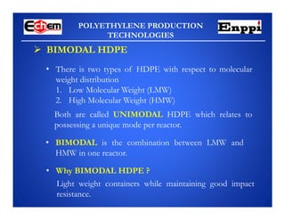 POLYETHYLENE PRODUCTION
TECHNOLOGIES
 BIMODAL HDPE
• There is two types of HDPE with respect to molecular
weight distribution
1. Low Molecular Weight (LMW)
2. High Molecular Weight (HMW)
Both are called UNIMODAL HDPE which relates to
possessing a unique mode per reactor.
• BIMODAL is the combination between LMW and
HMW in one reactor.
• Why BIMODAL HDPE ?
Light weight containers while maintaining good impact
resistance.
 