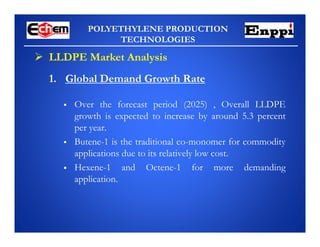 POLYETHYLENE PRODUCTION
TECHNOLOGIES
 LLDPE Market Analysis
 Over the forecast period (2025) , Overall LLDPE
growth is expected to increase by around 5.3 percent
per year.
 Butene-1 is the traditional co-monomer for commodity
applications due to its relatively low cost.
 Hexene-1 and Octene-1 for more demanding
application.
1. Global Demand Growth Rate
 