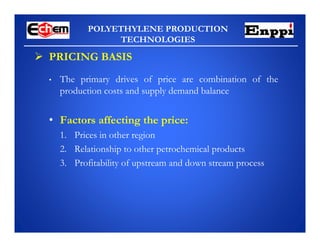 POLYETHYLENE PRODUCTION
TECHNOLOGIES
• The primary drives of price are combination of the
production costs and supply demand balance
• Factors affecting the price:
1. Prices in other region
2. Relationship to other petrochemical products
3. Profitability of upstream and down stream process
 PRICING BASIS
 