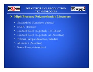 POLYETHYLENE PRODUCTION
TECHNOLOGIES
 High Pressure Polymerization Licensors
• ExxonMobil (Autoclave, Tubular)
• SABIC (Tubular)
• Lyondell Basell (Lupotech T) (Tubular)
• Lyondell Basell (Lupotech A) (Autoclave)
• Polineri Europa (Autoclave, Tubular)
• Mitsubishi (Autoclave)
• Simon Carves (Autoclave)
 
