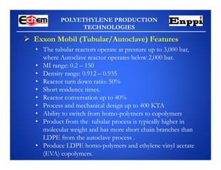 POLYETHYLENE PRODUCTION
TECHNOLOGIES
 Exxon Mobil (Tubular/Autoclave) Features
• The tubular reactors operate at pressure up to 3,000 bar,
where Autoclave reactor operates below 2,000 bar.
• MI range: 0.2 – 150
• Density range: 0.912 – 0.935
• Reactor turn down ratio: 50%
• Short residence times.
• Reactor conversation up to 40%
• Process and mechanical design up to 400 KTA
• Ability to switch from homo-polymers to copolymers
• Product from the tubular process is typically higher in
molecular weight and has more short chain branches than
LDPE from the autoclave process .
• Produce LDPE homo-polymers and ethylene vinyl acetate
(EVA) copolymers.
 