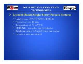 POLYETHYLENE PRODUCTION
TECHNOLOGIES
• Catalyst used AVANT Z501 OR ZS509
• Pressure of 5 to 10 atm
• Temperature of 75 to 90 ˚C
• BUTENE-1 is used as the co-polymer
• Residence time is 0.7 to 2.5 hours per reactor
• Hexane is used as a diluent
 Lyondell Basell Ziegler Slurry Process Features
 