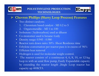 POLYETHYLENE PRODUCTION
TECHNOLOGIES
 Chevron Phillips (Slurry Loop Process) Features
• Two distinct catalysts:
1. Chromium based catalyst - MI 0.2 to 5
2. Organometallic - MI 1 to 100
• Isobutene ( hydrocarbon) used as diluent
• Co-monomer used is hexane-1only
• Density range: 0.945 - 0.980
• Reactor turn down ratio: 50% -Short Residence time
• Ethylene conversation per reactor pass is in excess of 96%
• Efficient heat removal
• Hydrogen is used for molecular weight control.
• The reactor consists of a continuous 4, 6, 8, 10, or 12-leg
loop to with an axial flow pump, Easily Expandable capacity
by extending the reactor length ,Single Loop reactor has
capacity up 400KTA
 