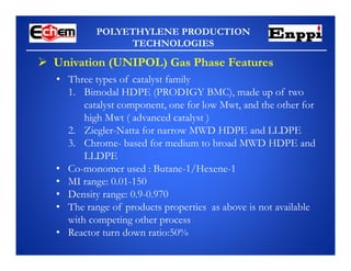 POLYETHYLENE PRODUCTION
TECHNOLOGIES
 Univation (UNIPOL) Gas Phase Features
• Three types of catalyst family
1. Bimodal HDPE (PRODIGY BMC), made up of two
catalyst component, one for low Mwt, and the other for
high Mwt ( advanced catalyst )
2. Ziegler-Natta for narrow MWD HDPE and LLDPE
3. Chrome- based for medium to broad MWD HDPE and
LLDPE
• Co-monomer used : Butane-1/Hexene-1
• MI range: 0.01-150
• Density range: 0.9-0.970
• The range of products properties as above is not available
with competing other process
• Reactor turn down ratio:50%
 