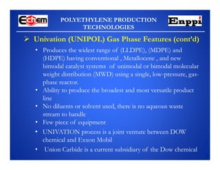 POLYETHYLENE PRODUCTION
TECHNOLOGIES
 Univation (UNIPOL) Gas Phase Features (cont’d)
• Produces the widest range of (LLDPE), (MDPE) and
(HDPE) having conventional , Metallocene , and new
bimodal catalyst systems of unimodal or bimodal molecular
weight distribution (MWD) using a single, low-pressure, gas-
phase reactor.
• Ability to produce the broadest and most versatile product
line
• No diluents or solvent used, there is no aqueous waste
stream to handle
• Few piece of equipment
• UNIVATION process is a joint venture between DOW
chemical and Exxon Mobil
• Union Carbide is a current subsidiary of the Dow chemical
 