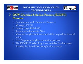 POLYETHYLENE PRODUCTION
TECHNOLOGIES
 DOW Chemical Solution Process (LLDPE)
Features
• Co-monomer used : Octene-1/ Butene-1
• MI range: 0.9-200
• Density range: 0.89-0.945
• Reactor turn down ratio: 50%
• Molecular weight distribution and ability to produce bimodal
resins.
• Over 90 percent ethylene conversion per pass.
• The DOWLEX technology is not available for third party
licensing, but is available through joint ventures.
 
