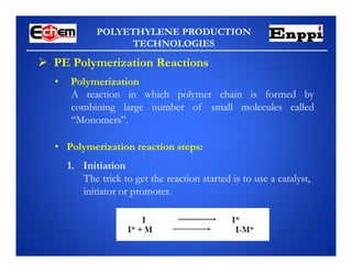 POLYETHYLENE PRODUCTION
TECHNOLOGIES
 PE Polymerization Reactions
A reaction in which polymer chain is formed by
combining large number of small molecules called
“Monomers”.
• Polymerization
• Polymerization reaction steps:
1. Initiation
The trick to get the reaction started is to use a catalyst,
initiator or promoter.
 