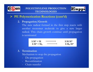 POLYETHYLENE PRODUCTION
TECHNOLOGIES
2. Propagation/Growth
The new radical formed in the first step reacts with
another monomer molecule to give a new larger
radical. This chain growth continue until propagation
is terminated
 PE Polymerization Reactions (cont’d)
3. Termination
Mechanism to stop the propagation
- Dis-propagation
- Recombination
- Chain transfer
 