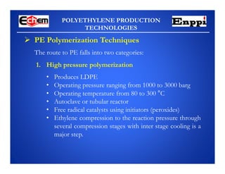 POLYETHYLENE PRODUCTION
TECHNOLOGIES
 PE Polymerization Techniques
The route to PE falls into two categories:
1. High pressure polymerization
• Produces LDPE
• Operating pressure ranging from 1000 to 3000 barg
• Operating temperature from 80 to 300 °C
• Autoclave or tubular reactor
• Free radical catalysts using initiators (peroxides)
• Ethylene compression to the reaction pressure through
several compression stages with inter stage cooling is a
major step.
 