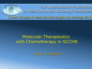The International Federation
          of Head and Neck Oncologic Societies
Current Concepts in Head and Neck Surgery and Oncology 2012




        Molecular Therapeutics
     with Chemotherapy in SCCHN

                  Jan B. Vermorken
 