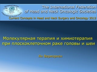 The International Federation
            of Head and Neck Oncologic Societies
  Current Concepts in Head and Neck Surgery and Oncology 2012




Молекулярная терапия и химиотерапия
при плоскоклеточном раке головы и шеи

                      Ян Верморкен
 