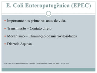 E. Coli Enteropatogênica (EPEC)
 Importante nos primeiros anos de vida.
 Transmissão – Contato direto.
 Mecanismo – Eliminação de microvilosidades.
 Diarréia Aquosa.
COSTA ARF, et al. Desenvolvimento de PCR multiplex, Ver Pan-Amaz Saude , Belém, Pará, Brasil, v. P77-84, 2010.
 