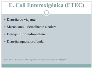 E. Coli Enteroxigénica (ETEC)
 Diarréia do viajante.
 Mecanismo – Semelhante a cólera.
 Desequilibrio hidro-salino
 Diarréia aquosa profunda.
COSTA ARF, et al. Desenvolvimento de PCR multiplex, Ver Pan-Amaz Saude , Belém, Pará, Brasil, v. P77-84, 2010.
 