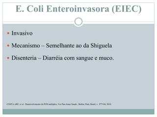 E. Coli Enteroinvasora (EIEC)
 Invasivo
 Mecanismo – Semelhante ao da Shiguela
 Disenteria – Diarréia com sangue e muco.
COSTA ARF, et al. Desenvolvimento de PCR multiplex, Ver Pan-Amaz Saude , Belém, Pará, Brasil, v. P77-84, 2010.
 