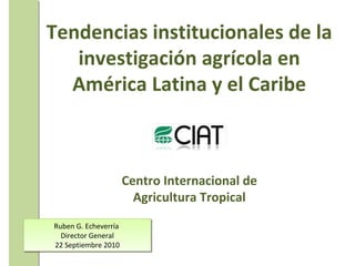 Ruben G. Echeverría  Director General 22 Septiembre 2010 Tendencias institucionales de la investigación  agrícola en América Latina y el Caribe Centro Internacional de Agricultura Tropical 