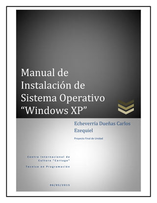 Manual de
Instalación de
Sistema Operativo
“Windows XP”
C e n t r o I n t e r n a c i o n a l d e
C u l t u r a “ C a r t a g o ”
T e c n i c o e n P r o g r a m a c i ó n
0 6 / 0 5 / 2 0 1 5
Echeverría Dueñas Carlos
Ezequiel
Proyecto Final de Unidad
 