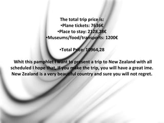 The total trip price is:
●Plane tickets: 7636€
●Place to stay: 2128,28€
●Museums/food/transports: 1200€
●Total Price: 10964,28
Whit this pamphlet I want to present a trip to New Zealand with all
scheduled I hope that, If you make the trip, you will have a great ime.
New Zealand is a very beautiful country and sure you will not regret.
 