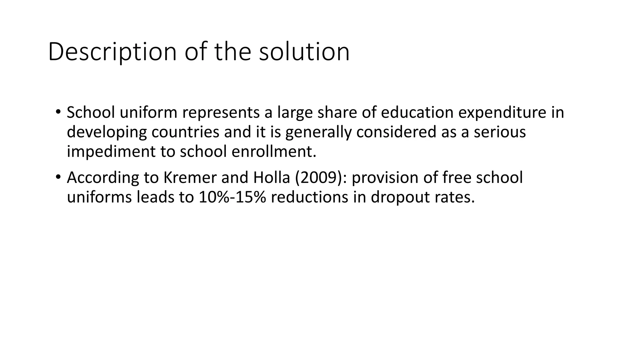 Description of the solution
• School uniform represents a large share of education expenditure in
developing countries and it is generally considered as a serious
impediment to school enrollment.
• According to Kremer and Holla (2009): provision of free school
uniforms leads to 10%-15% reductions in dropout rates.
 