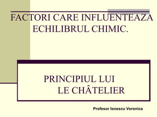 FACTORI CARE INFLUENTEAZA
ECHILIBRUL CHIMIC.
PRINCIPIUL LUI
LE CHÂTELIER
Profesor Ionescu Veronica
 