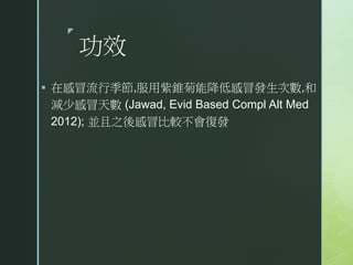 z
功效
 在感冒流行季節,服用紫錐菊能降低感冒發生次數,和
減少感冒天數 (Jawad, Evid Based Compl Alt Med
2012); 並且之後感冒比較不會復發
 