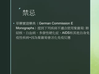 z
禁忌
 草藥實證藥典（German Commission E
Monographs）提到下列疾病不適合使用紫錐菊: 肺
結核、白血病、多發性硬化症、AIDS和其他自身免
疫性疾病~因為紫錐菊會活化免疫反應
 