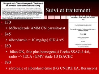 Suivi et traitement
• J30
  • Mébendazole AMM CN parasitostat.
• J45
  • albendazole = 10 mg/kg/j SID 4 s/5
• J80
  • bilan OK, foie plus homogène à l’echo SSAG à 4/6,
    radio => IECA / EMV stade 1B ISACHC
• J90
  • sérologie et albendazolémie (FG CNERZ EA, Besançon)
 