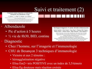 Suivi et traitement (2)

• Albendazole
  • Pic d’action à 5 heures
  • ½ vie de 8h30, BID, continu
• Diagnostic
  • Chez l’homme, sur l’imagerie et l’immunologie
  • CHU de Besançon 3 techniques d’immunologie
     •   Victoire et aux 2 témoins :
     •   hémagglutination négative
     •   Elisa Em2+ très POSITIVE avec un index de 3,5/témoin
     •   Elisa Eg douteuse mais réaction croisée
 