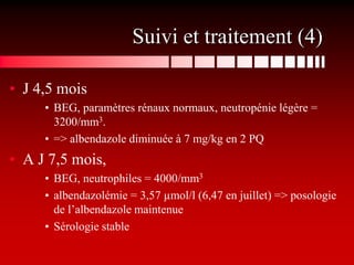 Suivi et traitement (4)

• J 4,5 mois
     • BEG, paramètres rénaux normaux, neutropénie légère =
       3200/mm3.
     • => albendazole diminuée à 7 mg/kg en 2 PQ
• A J 7,5 mois,
     • BEG, neutrophiles = 4000/mm3
     • albendazolémie = 3,57 µmol/l (6,47 en juillet) => posologie
       de l’albendazole maintenue
     • Sérologie stable
 