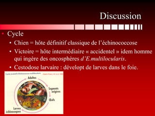Discussion
• Cycle
  • Chien = hôte définitif classique de l’échinococcose
  • Victoire = hôte intermédiaire « accidentel » idem homme
    qui ingère des oncosphères d’E.multilocularis.
  • Cestodose larvaire : dévelopt de larves dans le foie.
               d'après Petavy AF et al. 2006
 