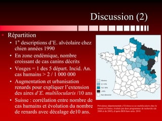 Discussion (2)
• Répartition
   • 1° descriptions d’E. alvéolaire chez
     chien années 1990
   • En zone endémique, nombre
     croissant de cas canins décrits
   • Vosges = 1 des 5 départ. Incid. An.
     cas humains > 2 / 1 000 000
   • Augmentation et urbanisation
     renards pour expliquer l’extension
     des aires d’E. multilocularis /10 ans
   • Suisse : corrélation entre nombre de
     cas humains et évolution du nombre      Prévalence départementale d’Echinococcus multilocularis chez le
                                             renard en France, évaluée par deux programmes de recherche (de
     de renards avec décalage de10 ans.      2000 et de 2005), d‘après BEH hors série. 2010
 