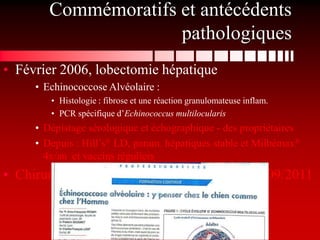 Commémoratifs et antécédents
                      pathologiques
• Février 2006, lobectomie hépatique
     • Echinococcose Alvéolaire :
        • Histologie : fibrose et une réaction granulomateuse inflam.
        • PCR spécifique d’Echinococcus multilocularis
     • Dépistage sérologique et échographique - des propriétaires
     • Depuis : Hill’s® LD, param. hépatiques stable et Milbémax®
       4x/an et vaccins réguliers
• Chirurgie du ligament croisé antérieur G en 09/2011
 
