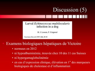Discussion (5)




• Examens biologiques hépatiques de Victoire
     •   normaux en 2012
     •   ni hypoalbuminémie, trouvée chez 10 des 11 cas Suisses
     •   ni hypergamaglobulinémie
     •   en cas d’expression clinique, élévation en 1° des marqueurs
         biologiques de cholestase et d’inflammation
 