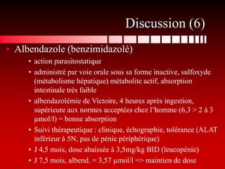 Discussion (6)
• Albendazole (benzimidazolé)
     • action parasitostatique
     • administré par voie orale sous sa forme inactive, sulfoxyde
       (métabolisme hépatique) métabolite actif, absorption
       intestinale très faible
     • albendazolémie de Victoire, 4 heures après ingestion,
       supérieure aux normes acceptées chez l’homme (6,3 > 2 à 3
       µmol/l) = bonne absorption
     • Suivi thérapeutique : clinique, échographie, tolérance (ALAT
       inférieur à 5N, pas de pénie périphérique)
     • J 4,5 mois, dose abaissée à 3,5mg/kg BID (leucopénie)
     • J 7,5 mois, albend. = 3,57 µmol/l => maintien de dose
 