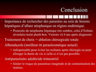 Conclusion
• Importance de rechercher des parasites au sein de lésions
  hépatiques d’allure néoplasique en région endémique.
      • Pronostic de néoplasme hépatique très sombre, celui d’Echino.
        alvéolaire traité plutôt bon. Victoire vit 6 ans après diagnostic
• Traitement de choix = ablation chirurgicale totale
• Albendazole (meilleur ttt parasitostatique actuel)
      • indispensable pour éviter les rechutes après chirurgie ou pour
        allonger la durée de vie si celle-ci n’est pas possible.
• Antiparasitaire adulticide trimestriel
      • limiter le risque de parasitose imaginale et de contamination des
        maitres.
 