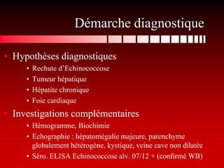 Démarche diagnostique

• Hypothèses diagnostiques
     •   Rechute d’Echinococcose
     •   Tumeur hépatique
     •   Hépatite chronique
     •   Foie cardiaque
• Investigations complémentaires
     • Hémogramme, Biochimie
     • Echographie : hépatomégalie majeure, parenchyme
       globalement hétérogène, kystique, veine cave non dilatée
     • Séro. ELISA Echinococcose alv. 07/12 + (confirmé WB)
 