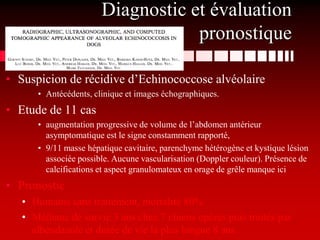 Diagnostic et évaluation
                                   pronostique

• Suspicion de récidive d’Echinococcose alvéolaire
      • Antécédents, clinique et images échographiques.
• Etude de 11 cas
      • augmentation progressive de volume de l’abdomen antérieur
        asymptomatique est le signe constamment rapporté,
      • 9/11 masse hépatique cavitaire, parenchyme hétérogène et kystique lésion
        associée possible. Aucune vascularisation (Doppler couleur). Présence de
        calcifications et aspect granulomateux en orage de grêle manque ici
• Pronostic
   • Humains sans traitement, mortalité 80%
   • Médiane de survie 3 ans chez 7 chiens opérés puis traités par
     albendazole et durée de vie la plus longue 8 ans.
 