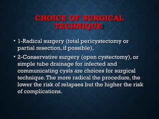 CHOICE OF SURGICALCHOICE OF SURGICAL
TECHNIQUETECHNIQUE::
• 1-Radical surgery (total pericystectomy or1-Radical surgery (total pericystectomy or
partial resection, if possible),partial resection, if possible),
• 2-Conservative surgery (open cystectomy), or2-Conservative surgery (open cystectomy), or
simple tube drainage for infected andsimple tube drainage for infected and
communicating cysts are choices for surgicalcommunicating cysts are choices for surgical
technique.The more radical the procedure, thetechnique.The more radical the procedure, the
lower the risk of relapses but the higher the risklower the risk of relapses but the higher the risk
of complications.of complications.
 