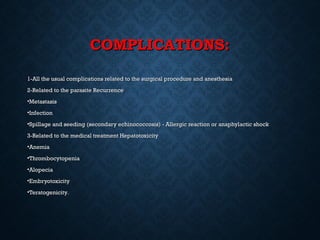 COMPLICATIONS:COMPLICATIONS:
1-All the usual complications related to the surgical procedure and anesthesia1-All the usual complications related to the surgical procedure and anesthesia
2-Related to the parasite Recurrence2-Related to the parasite Recurrence
•MetastasisMetastasis
•InfectionInfection
•Spillage and seeding (secondary echinococcosis) - Allergic reaction or anaphylactic shockSpillage and seeding (secondary echinococcosis) - Allergic reaction or anaphylactic shock
3-Related to the medical treatment Hepatotoxicity3-Related to the medical treatment Hepatotoxicity
•AnemiaAnemia
•ThrombocytopeniaThrombocytopenia
•AlopeciaAlopecia
•EmbryotoxicityEmbryotoxicity
•TeratogenicityTeratogenicity..
 