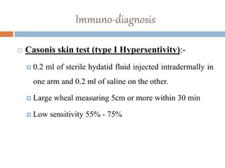 Immuno-diagnosis
 Casonis skin test (type I Hypersentivity):-
 0.2 ml of sterile hydatid fluid injected intradermally in
one arm and 0.2 ml of saline on the other.
 Large wheal measuring 5cm or more within 30 min
 Low sensitivity 55% - 75%
 